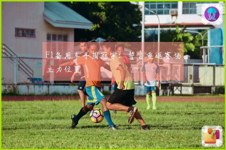 F1备用车手周冠宇：誓言重返赛场主力位置