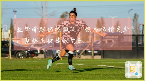 杜锋输球仍然微笑，徐杰伤情更新，萨林杰被建议离队