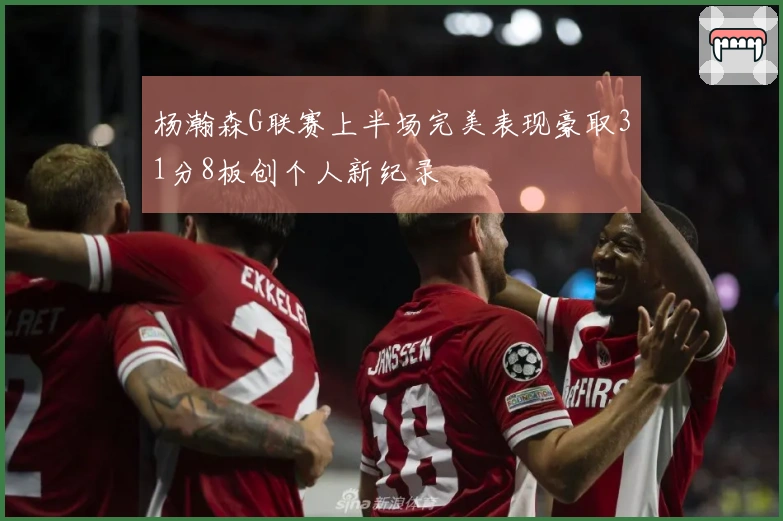 杨瀚森G联赛上半场完美表现豪取31分8板创个人新纪录