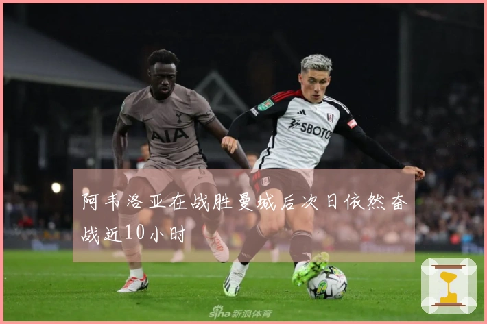 阿韦洛亚在战胜曼城后次日依然奋战近10小时