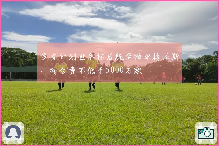 罗克计划世界杯后脱离帕尔梅拉斯，转会费不低于5000万欧
