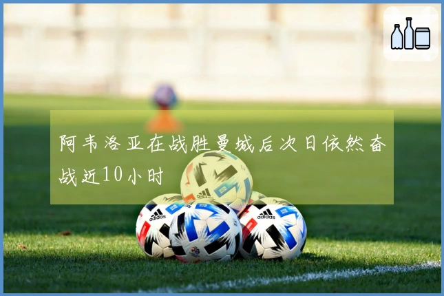 阿韦洛亚在战胜曼城后次日依然奋战近10小时