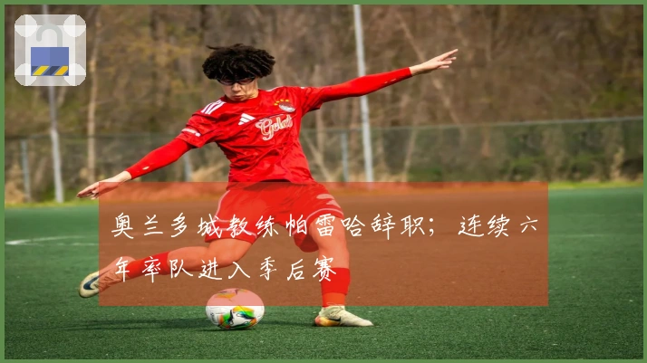 奥兰多城教练帕雷哈辞职；连续六年率队进入季后赛