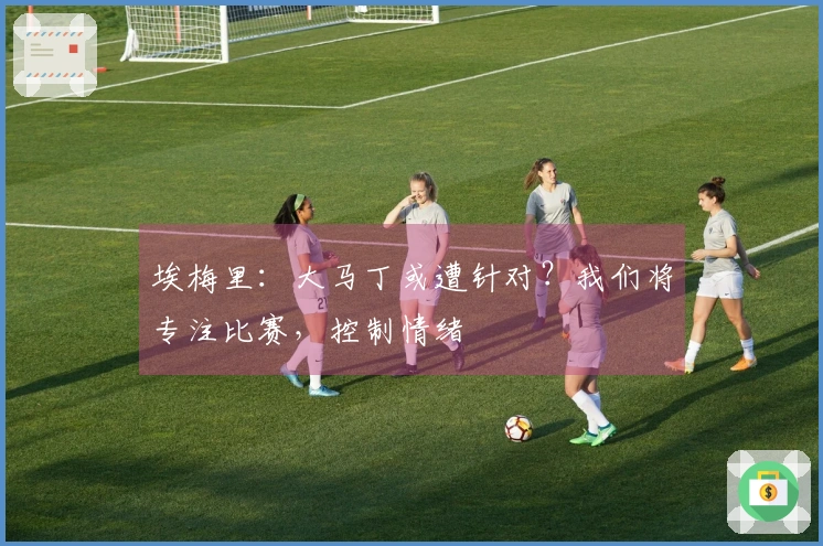 埃梅里：大马丁或遭针对？我们将专注比赛，控制情绪