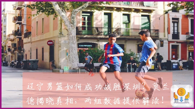 辽宁男篮如何成功战胜深圳？莫兰德揭晓真相，两组数据提供解读！