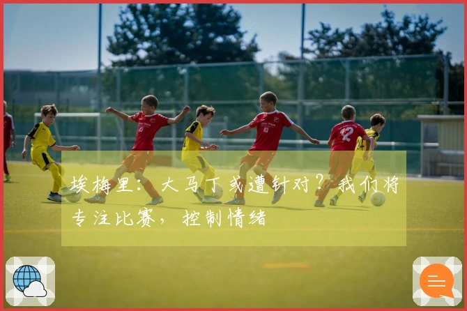 埃梅里：大马丁或遭针对？我们将专注比赛，控制情绪