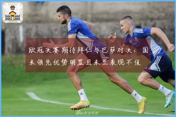 欧冠决赛期待拜仁与巴萨对决，国米领先优势明显且米兰表现不佳