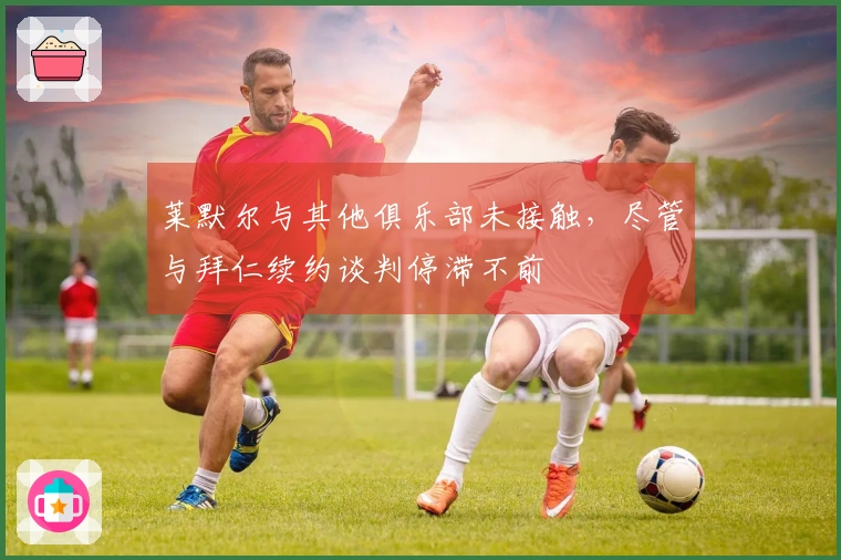 莱默尔与其他俱乐部未接触，尽管与拜仁续约谈判停滞不前