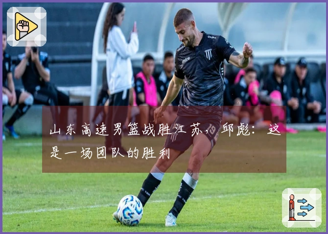 山东高速男篮战胜江苏，邱彪：这是一场团队的胜利