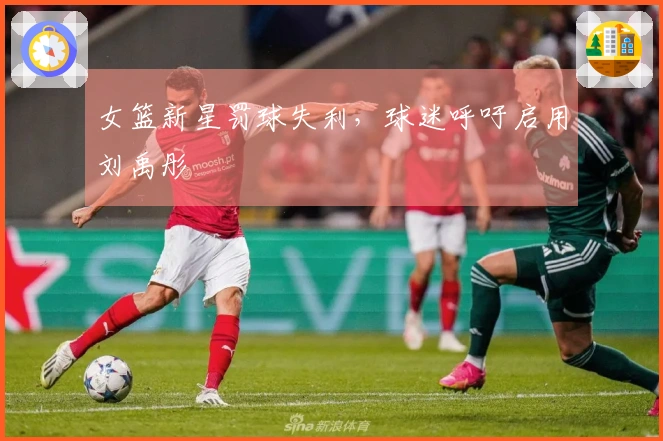 女篮新星罚球失利，球迷呼吁启用刘禹彤
