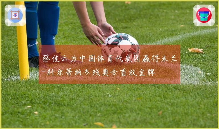 蔡佳云为中国体育代表团赢得米兰-科尔蒂纳冬残奥会首枚金牌