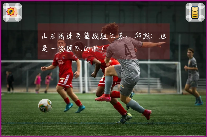 山东高速男篮战胜江苏，邱彪：这是一场团队的胜利