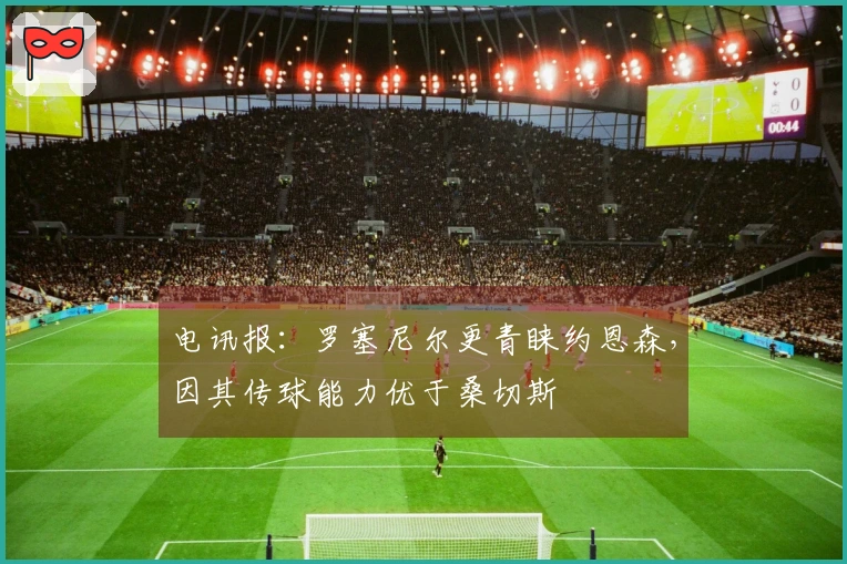 电讯报：罗塞尼尔更青睐约恩森，因其传球能力优于桑切斯