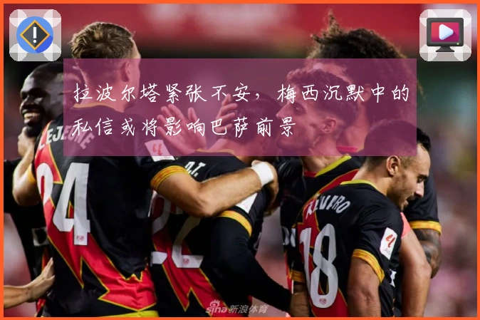 拉波尔塔紧张不安，梅西沉默中的私信或将影响巴萨前景