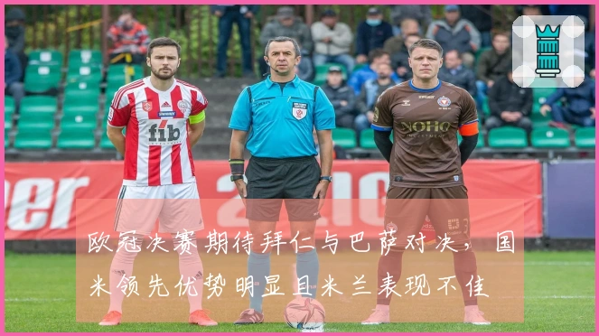 欧冠决赛期待拜仁与巴萨对决，国米领先优势明显且米兰表现不佳