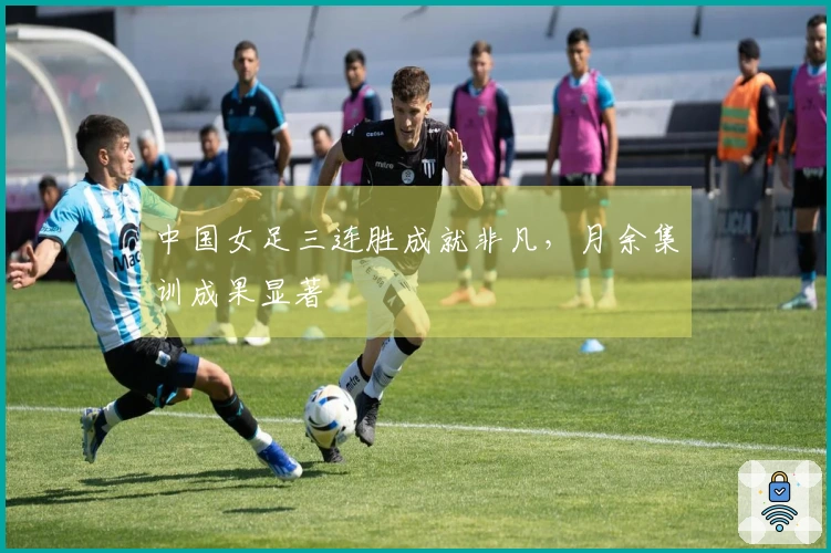 中国女足三连胜成就非凡，月余集训成果显著