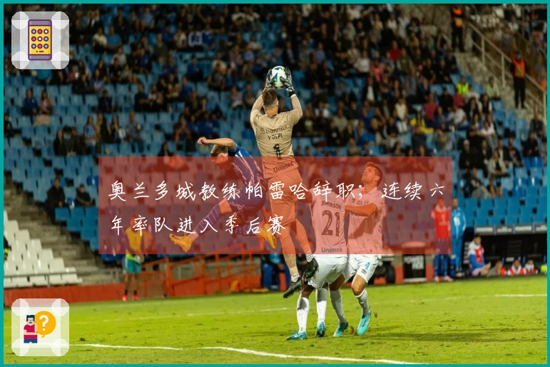 奥兰多城教练帕雷哈辞职；连续六年率队进入季后赛
