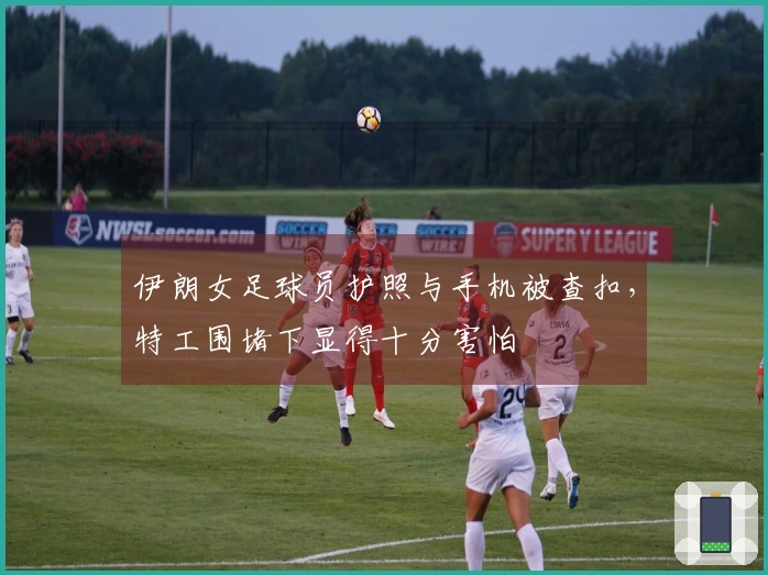 伊朗女足球员护照与手机被查扣，特工围堵下显得十分害怕